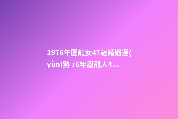 1976年屬龍女47歲婚姻運(yùn)勢 76年屬龍人45歲至49歲的運(yùn)氣 1976龍女2022年運(yùn)勢完整版